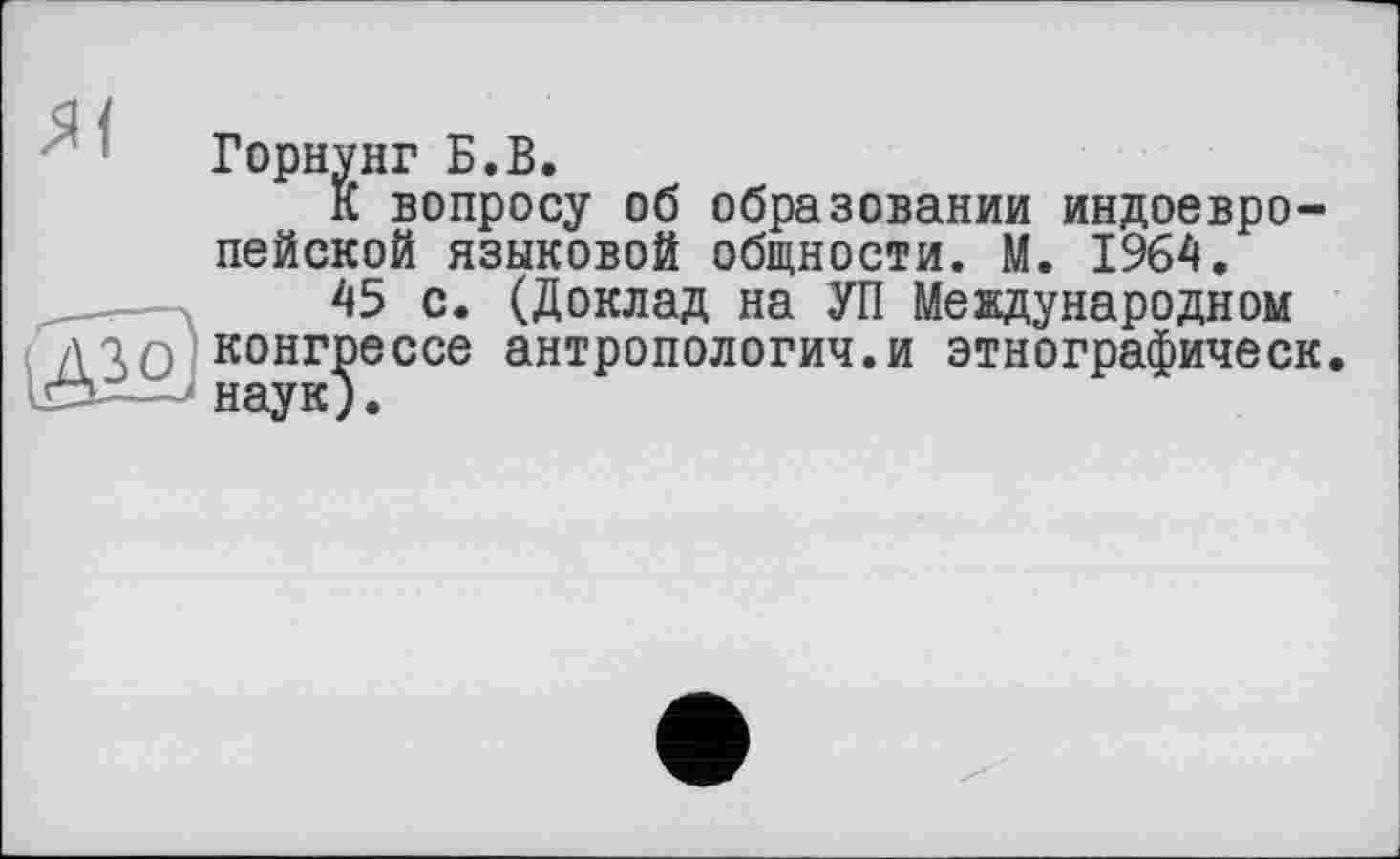 ﻿Горнунг Б.В.
К вопросу об образовании индоевропейской языковой общности. М. 1964.
45 с. (Доклад на УП Международном конгрессе антропология.и этнографическ. наук).